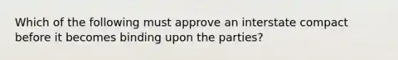 Which of the following must approve an interstate compact before it becomes binding upon the parties?