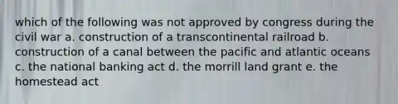 which of the following was not approved by congress during the civil war a. construction of a transcontinental railroad b. construction of a canal between the pacific and atlantic oceans c. the national banking act d. the morrill land grant e. the homestead act