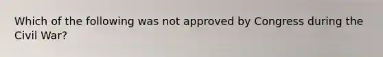 Which of the following was not approved by Congress during the Civil War?