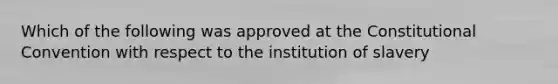 Which of the following was approved at the Constitutional Convention with respect to the institution of slavery