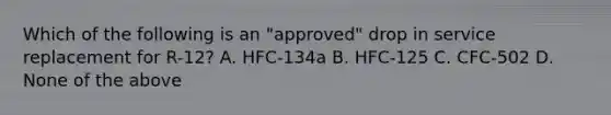 Which of the following is an "approved" drop in service replacement for R-12? A. HFC-134a B. HFC-125 C. CFC-502 D. None of the above