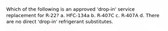 Which of the following is an approved 'drop-in' service replacement for R-22? a. HFC-134a b. R-407C c. R-407A d. There are no direct 'drop-in' refrigerant substitutes.