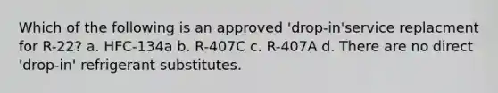 Which of the following is an approved 'drop-in'service replacment for R-22? a. HFC-134a b. R-407C c. R-407A d. There are no direct 'drop-in' refrigerant substitutes.