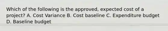 Which of the following is the approved, expected cost of a project? A. Cost Variance B. Cost baseline C. Expenditure budget D. Baseline budget