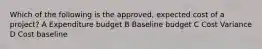 Which of the following is the approved, expected cost of a project? A Expenditure budget B Baseline budget C Cost Variance D Cost baseline