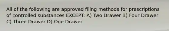 All of the following are approved filing methods for prescriptions of controlled substances EXCEPT: A) Two Drawer B) Four Drawer C) Three Drawer D) One Drawer