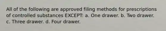 All of the following are approved filing methods for prescriptions of controlled substances EXCEPT: a. One drawer. b. Two drawer. с. Three drawer. d. Four drawer.