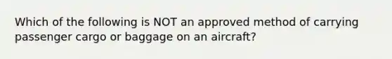 Which of the following is NOT an approved method of carrying passenger cargo or baggage on an aircraft?