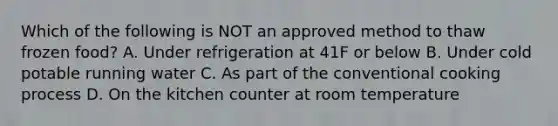 Which of the following is NOT an approved method to thaw frozen food? A. Under refrigeration at 41F or below B. Under cold potable running water C. As part of the conventional cooking process D. On the kitchen counter at room temperature