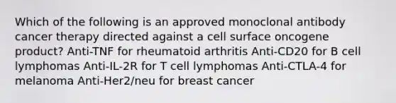 Which of the following is an approved monoclonal antibody cancer therapy directed against a cell surface oncogene product? Anti-TNF for rheumatoid arthritis Anti-CD20 for B cell lymphomas Anti-IL-2R for T cell lymphomas Anti-CTLA-4 for melanoma Anti-Her2/neu for breast cancer