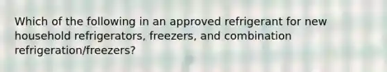 Which of the following in an approved refrigerant for new household refrigerators, freezers, and combination refrigeration/freezers?