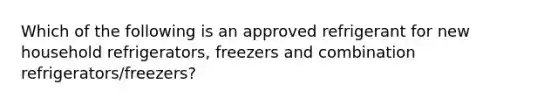 Which of the following is an approved refrigerant for new household refrigerators, freezers and combination refrigerators/freezers?