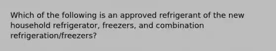 Which of the following is an approved refrigerant of the new household refrigerator, freezers, and combination refrigeration/freezers?