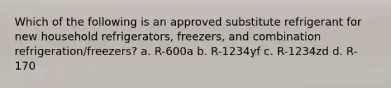 Which of the following is an approved substitute refrigerant for new household refrigerators, freezers, and combination refrigeration/freezers? a. R-600a b. R-1234yf c. R-1234zd d. R-170