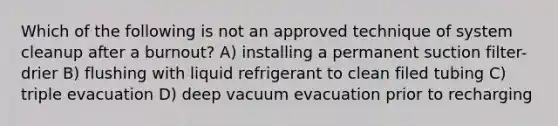 Which of the following is not an approved technique of system cleanup after a burnout? A) installing a permanent suction filter-drier B) flushing with liquid refrigerant to clean filed tubing C) triple evacuation D) deep vacuum evacuation prior to recharging