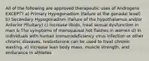 All of the following are approved therapeutic uses of Androgens EXCEPT? a) Primary Hypogonadism (failure at the gonadal level) b) Secondary Hypogonadism (failure of the hypothalamus and/or Anterior Pituitary) c) Increase libido, treat sexual dysfunction in men & The symptoms of menopausal hot flashes in women d) In individuals with human immunodeficiency virus infection or other chronic diseases, testosterone can be used to treat chronic wasting. e) Increase lean body mass, muscle strength, and endurance in athletes