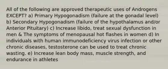 All of the following are approved therapeutic uses of Androgens EXCEPT? a) Primary Hypogonadism (failure at the gonadal level) b) Secondary Hypogonadism (failure of the hypothalamus and/or Anterior Pituitary) c) Increase libido, treat sexual dysfunction in men & The symptoms of menopausal hot flashes in women d) In individuals with human immunodeficiency virus infection or other chronic diseases, testosterone can be used to treat chronic wasting. e) Increase lean body mass, muscle strength, and endurance in athletes