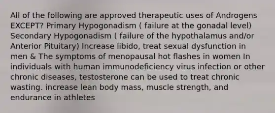 All of the following are approved therapeutic uses of Androgens EXCEPT? Primary Hypogonadism ( failure at the gonadal level) Secondary Hypogonadism ( failure of the hypothalamus and/or Anterior Pituitary) Increase libido, treat sexual dysfunction in men & The symptoms of menopausal hot flashes in women In individuals with human immunodeficiency virus infection or other chronic diseases, testosterone can be used to treat chronic wasting. increase lean body mass, muscle strength, and endurance in athletes