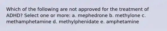 Which of the following are not approved for the treatment of ADHD? Select one or more: a. mephedrone b. methylone c. methamphetamine d. methylphenidate e. amphetamine