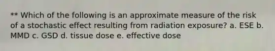 ** Which of the following is an approximate measure of the risk of a stochastic effect resulting from radiation exposure? a. ESE b. MMD c. GSD d. tissue dose e. effective dose