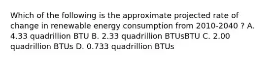 Which of the following is the approximate projected rate of change in renewable energy consumption from 2010-2040 ? A. 4.33 quadrillion BTU B. 2.33 quadrillion BTUsBTU C. 2.00 quadrillion BTUs D. 0.733 quadrillion BTUs