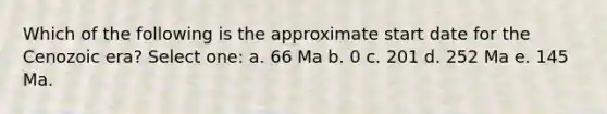 Which of the following is the approximate start date for the Cenozoic era? Select one: a. 66 Ma b. 0 c. 201 d. 252 Ma e. 145 Ma.