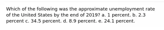 Which of the following was the approximate unemployment rate of the United States by the end of 2019? a. 1 percent. b. 2.3 percent c. 34.5 percent. d. 8.9 percent. e. 24.1 percent.