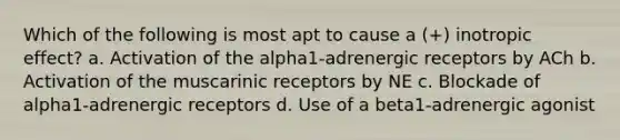 Which of the following is most apt to cause a (+) inotropic effect? a. Activation of the alpha1-adrenergic receptors by ACh b. Activation of the muscarinic receptors by NE c. Blockade of alpha1-adrenergic receptors d. Use of a beta1-adrenergic agonist