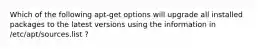 Which of the following apt-get options will upgrade all installed packages to the latest versions using the information in /etc/apt/sources.list ?