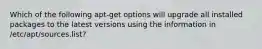 Which of the following apt-get options will upgrade all installed packages to the latest versions using the information in /etc/apt/sources.list?