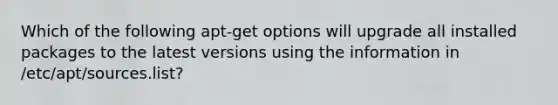 Which of the following apt-get options will upgrade all installed packages to the latest versions using the information in /etc/apt/sources.list?