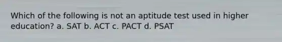 Which of the following is not an aptitude test used in higher education? a. SAT b. ACT c. PACT d. PSAT