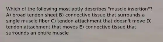 Which of the following most aptly describes "muscle insertion"? A) broad tendon sheet B) connective tissue that surrounds a single muscle fiber C) tendon attachment that doesn't move D) tendon attachment that moves E) connective tissue that surrounds an entire muscle