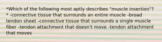 *Which of the following most aptly describes "muscle insertion"?* -connective tissue that surrounds an entire muscle -broad tendon sheet -connective tissue that surrounds a single muscle fiber -tendon attachment that doesn't move -tendon attachment that moves