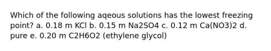 Which of the following aqeous solutions has the lowest freezing point? a. 0.18 m KCl b. 0.15 m Na2SO4 c. 0.12 m Ca(NO3)2 d. pure e. 0.20 m C2H6O2 (ethylene glycol)