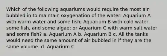 Which of the following aquariums would require the most air bubbled in to maintain oxygenation of the water: Aquarium A with warm water and some fish; Aquarium B with cold water, some fish, and some algae; or Aquarium C with warm salt water and some fish? a. Aquarium A b. Aquarium B c. All the tanks would need the same amount of air bubbled in if they are the same volume. d. Aquarium C