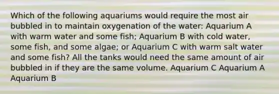 Which of the following aquariums would require the most air bubbled in to maintain oxygenation of the water: Aquarium A with warm water and some fish; Aquarium B with cold water, some fish, and some algae; or Aquarium C with warm salt water and some fish? All the tanks would need the same amount of air bubbled in if they are the same volume. Aquarium C Aquarium A Aquarium B