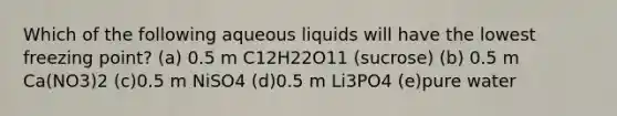 Which of the following aqueous liquids will have the lowest freezing point? (a) 0.5 m C12H22O11 (sucrose) (b) 0.5 m Ca(NO3)2 (c)0.5 m NiSO4 (d)0.5 m Li3PO4 (e)pure water