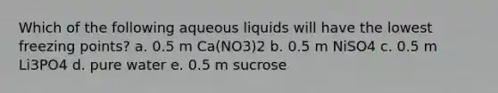 Which of the following aqueous liquids will have the lowest freezing points? a. 0.5 m Ca(NO3)2 b. 0.5 m NiSO4 c. 0.5 m Li3PO4 d. pure water e. 0.5 m sucrose