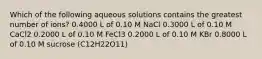 Which of the following aqueous solutions contains the greatest number of ions? 0.4000 L of 0.10 M NaCl 0.3000 L of 0.10 M CaCl2 0.2000 L of 0.10 M FeCl3 0.2000 L of 0.10 M KBr 0.8000 L of 0.10 M sucrose (C12H22O11)