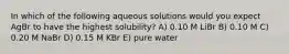 In which of the following aqueous solutions would you expect AgBr to have the highest solubility? A) 0.10 M LiBr B) 0.10 M C) 0.20 M NaBr D) 0.15 M KBr E) pure water