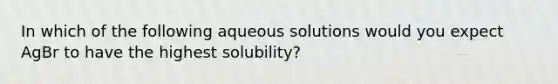 In which of the following aqueous solutions would you expect AgBr to have the highest solubility?