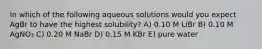 In which of the following aqueous solutions would you expect AgBr to have the highest solubility? A) 0.10 M LiBr B) 0.10 M AgNO₃ C) 0.20 M NaBr D) 0.15 M KBr E) pure water