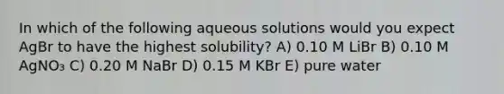 In which of the following aqueous solutions would you expect AgBr to have the highest solubility? A) 0.10 M LiBr B) 0.10 M AgNO₃ C) 0.20 M NaBr D) 0.15 M KBr E) pure water