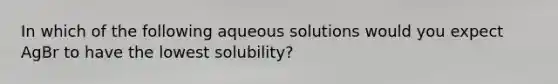 In which of the following aqueous solutions would you expect AgBr to have the lowest solubility?