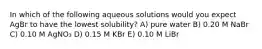 In which of the following aqueous solutions would you expect AgBr to have the lowest solubility? A) pure water B) 0.20 M NaBr C) 0.10 M AgNO₃ D) 0.15 M KBr E) 0.10 M LiBr