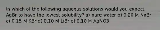 In which of the following aqueous solutions would you expect AgBr to have the lowest solubility? a) pure water b) 0.20 M NaBr c) 0.15 M KBr d) 0.10 M LiBr e) 0.10 M AgNO3