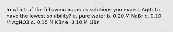 In which of the following aqueous solutions you expect AgBr to have the lowest solubility? a. pure water b. 0.20 M NaBr c. 0.10 M AgNO3 d. 0.15 M KBr e. 0.10 M LiBr