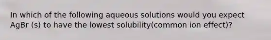 In which of the following aqueous solutions would you expect AgBr (s) to have the lowest solubility(common ion effect)?