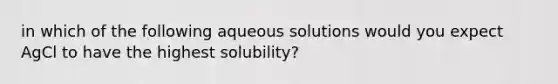 in which of the following aqueous solutions would you expect AgCl to have the highest solubility?